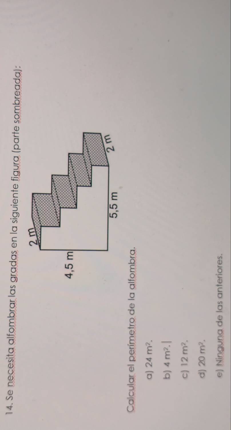 Se necesita alfombrar las gradas en la siguiente figura (parte sombreada):
Calcular el perímetro de la alfombra.
a) 24m^2.
b) 4m^2.|
c) 12m^2.
d) 20m^2.
e) Ninguna de las anteriores.