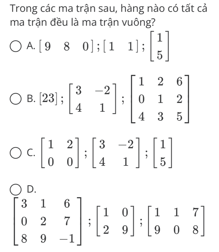 Trong các ma trận sau, hàng nào có tất cả
ma trận đều là ma trận vuông?
A. [980];[11];beginbmatrix 1 5endbmatrix
B. [23];beginbmatrix 3&-2 4&1endbmatrix; beginbmatrix 1&2&6 0&1&2 4&3&5endbmatrix
C. beginbmatrix 1&2 0&0endbmatrix; beginbmatrix 3&-2 4&1endbmatrix; beginbmatrix 1 5endbmatrix
D
beginbmatrix 3&1&6 0&2&7 8&9&-1endbmatrix; beginbmatrix 1&0 2&9endbmatrix; beginbmatrix 1&1&7 9&0&8endbmatrix