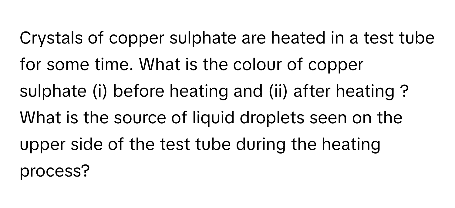 Crystals of copper sulphate are heated in a test tube for some time. What is the colour of copper sulphate (i) before heating and (ii) after heating ? What is the source of liquid droplets seen on the upper side of the test tube during the heating process?