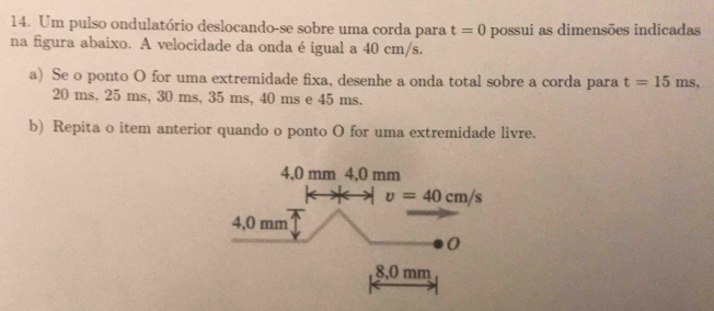 Um pulso ondulatório deslocando-se sobre uma corda para t=0 possui as dimensões indicadas
na figura abaixo. A velocidade da onda é igual a 40 cm/s.
a) Se o ponto O for uma extremidade fixa, desenhe a onda total sobre a corda para t=15ms,
20 ms, 25 ms, 30 ms, 35 ms, 40 ms e 45 ms.
b) Repita o item anterior quando o ponto O for uma extremidade livre.