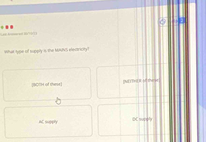 Last Arowered 30/10/23
What type of supply is the MAINS electricity?
[BOTH of these] [NEITHER of these
AC supply DC supply