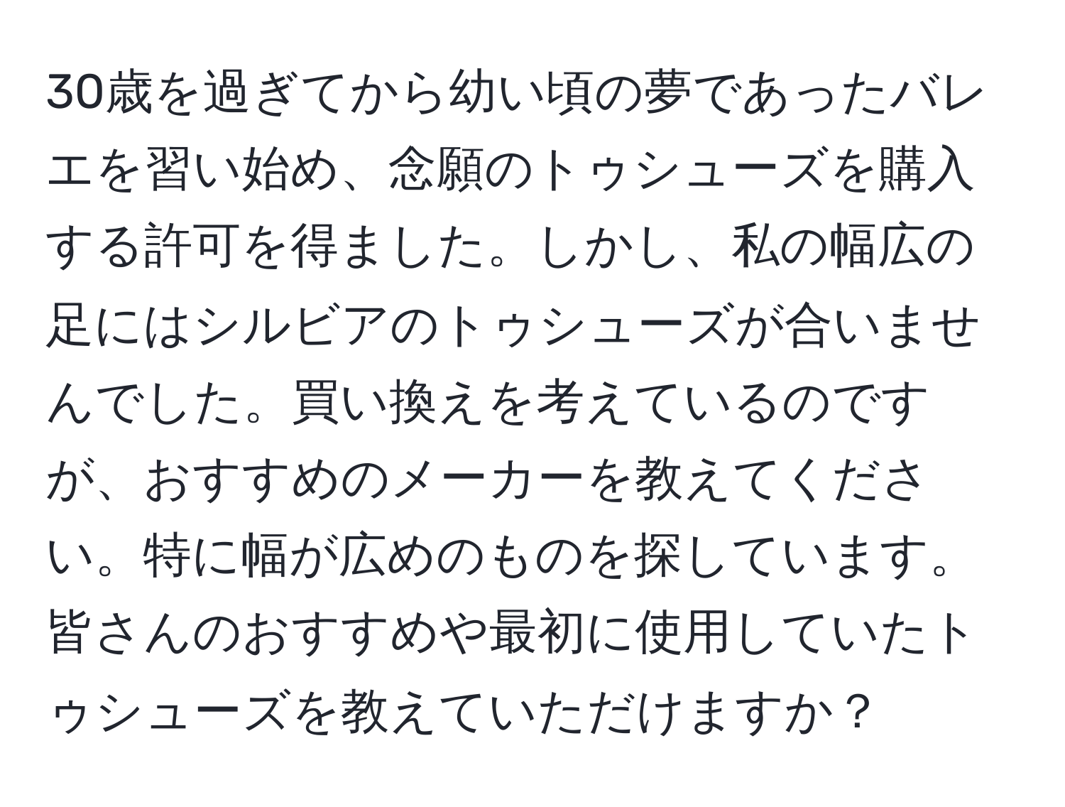 30歳を過ぎてから幼い頃の夢であったバレエを習い始め、念願のトゥシューズを購入する許可を得ました。しかし、私の幅広の足にはシルビアのトゥシューズが合いませんでした。買い換えを考えているのですが、おすすめのメーカーを教えてください。特に幅が広めのものを探しています。皆さんのおすすめや最初に使用していたトゥシューズを教えていただけますか？