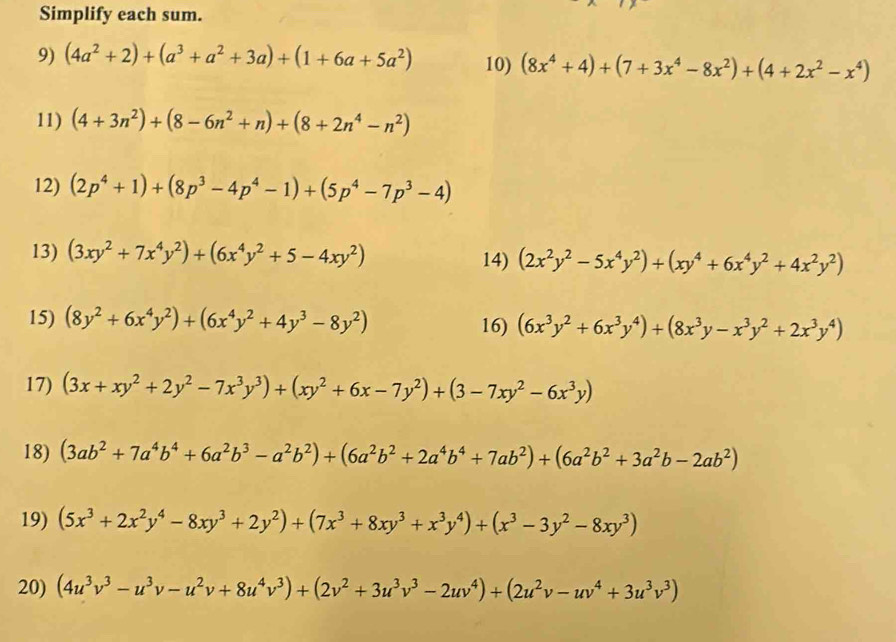 Simplify each sum.
9) (4a^2+2)+(a^3+a^2+3a)+(1+6a+5a^2) 10) (8x^4+4)+(7+3x^4-8x^2)+(4+2x^2-x^4)
11) (4+3n^2)+(8-6n^2+n)+(8+2n^4-n^2)
12) (2p^4+1)+(8p^3-4p^4-1)+(5p^4-7p^3-4)
13) (3xy^2+7x^4y^2)+(6x^4y^2+5-4xy^2) 14) (2x^2y^2-5x^4y^2)+(xy^4+6x^4y^2+4x^2y^2)
15) (8y^2+6x^4y^2)+(6x^4y^2+4y^3-8y^2) 16) (6x^3y^2+6x^3y^4)+(8x^3y-x^3y^2+2x^3y^4)
17) (3x+xy^2+2y^2-7x^3y^3)+(xy^2+6x-7y^2)+(3-7xy^2-6x^3y)
18) (3ab^2+7a^4b^4+6a^2b^3-a^2b^2)+(6a^2b^2+2a^4b^4+7ab^2)+(6a^2b^2+3a^2b-2ab^2)
19) (5x^3+2x^2y^4-8xy^3+2y^2)+(7x^3+8xy^3+x^3y^4)+(x^3-3y^2-8xy^3)
20) (4u^3v^3-u^3v-u^2v+8u^4v^3)+(2v^2+3u^3v^3-2uv^4)+(2u^2v-uv^4+3u^3v^3)