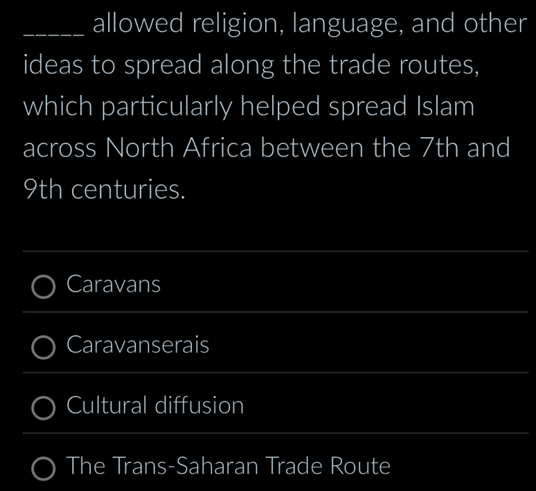 allowed religion, language, and other
ideas to spread along the trade routes,
which particularly helped spread Islam
across North Africa between the 7th and
9th centuries.
__
_
Caravans
_
_
_
_
Caravanserais
_
_
Cultural diffusion
The Trans-Saharan Trade Route