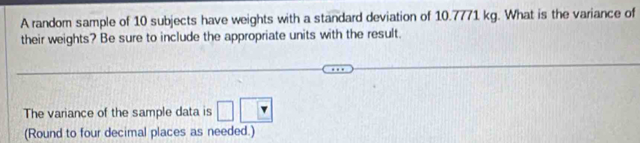A random sample of 10 subjects have weights with a standard deviation of 10.7771 kg. What is the variance of 
their weights? Be sure to include the appropriate units with the result. 
The variance of the sample data is 
(Round to four decimal places as needed.)