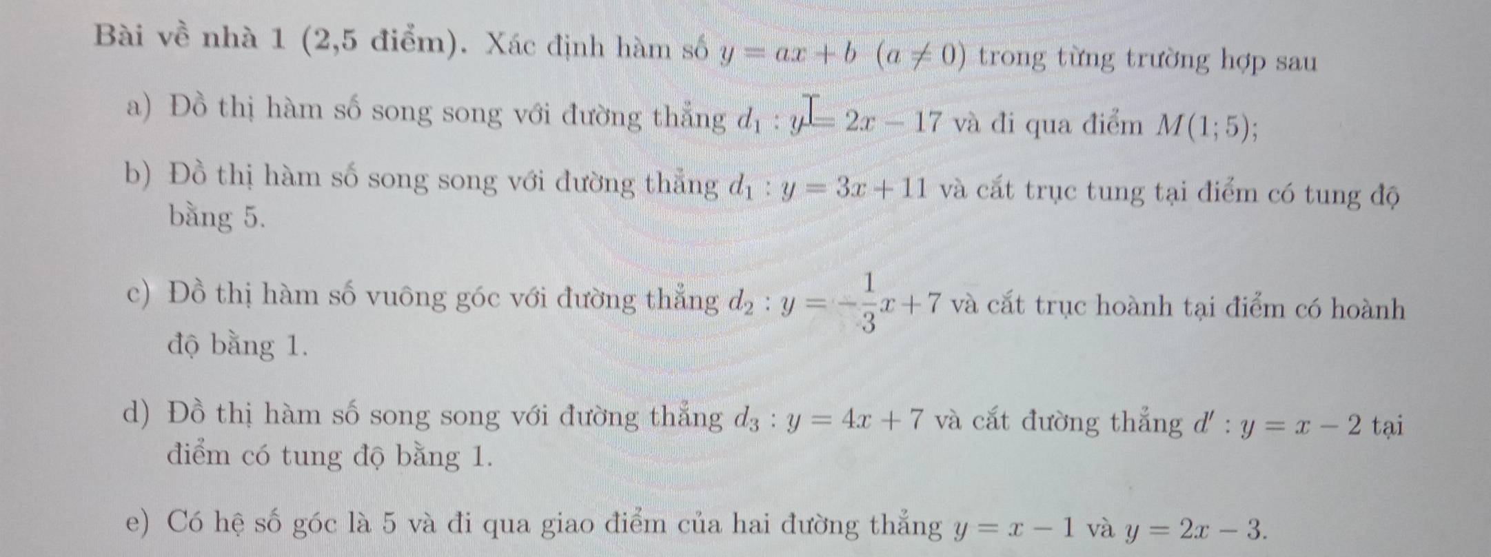 Bài về nhà 1 (2,5 điểm). Xác định hàm số y=ax+b(a!= 0) trong từng trường hợp sau 
a) Đồ thị hàm số song song với đường thẳng d_1:y=2x-17 và đi qua điểm M(1;5)
b) Đồ thị hàm số song song với đường thẳng d_1:y=3x+11 và cắt trục tung tại điểm có tung độ 
bằng 5. 
c) Đồ thị hàm số vuông góc với đường thẳng d_2:y=- 1/3 x+7 và cắt trục hoành tại điểm có hoành 
độ bằng 1. 
d) Đồ thị hàm số song song với đường thắng d_3:y=4x+7 và cắt đường thắng d' : y=x-2 tại 
diểm có tung độ bằng 1. 
e) Có hệ số góc là 5 và đi qua giao điểm của hai đường thẳng y=x-1 và y=2x-3.