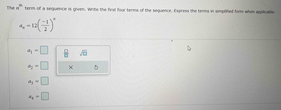 The n^(th) term of a sequence is given. Write the first four terms of the sequence. Express the terms in simplified form when applicable.
a_n=12( (-1)/2 )^n
a_1=□  □ /□   sqrt(□ )
a_2=□ × 5
a_3=□
a_4=□