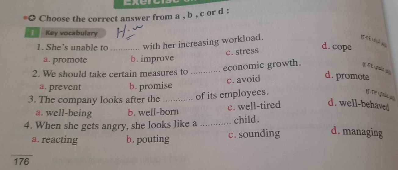 Exercr
* Choose the correct answer from a , b , c or d :
1 / Key vocabulary
with her increasing workload.
Ifte codw
1. She’s unable to _d. cope
c. stress
a. promote b. improve
economic growth.
(F-TE Yak 
2. We should take certain measures to_
c. avoid
d. promote
a. prevent b. promise
3. The company looks after the_
of its employees. MT yak
c. well-tired d. well-behaved
a. well-being b. well-born
4. When she gets angry, she looks like a _child.
a. reacting b. pouting c. sounding
d. managing
overline 176