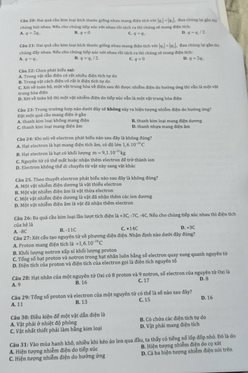 Hai quả cầu kim loại kích thước giống nhau mang điện tích với |q_1|=|q_2| , đưa chúng lại gần thị
chúng hút nhau. Nếu cho chúng tiếp xúc với nhau rồi tách ra thì chúng sẽ mang điện tích:
A. q=2q_1. B. q=0 C. q=q_1.
D. q=q_1/2.
Câu 21: Hai quả cầu kim loại kích thước giống nhau mang điện tích với |q_1|=|q_2| , đưa chúng lại gần thi
chúng đấy nhau. Nếu cho chúng tiếp xúc với nhau rồi tách ra thì chúng sẽ mang điện tích:
B. q=q_1/2.
A. q=q_1. C. q=0 D. q=2q_1.
Câu 22: Chọn phát biểu sai:
A. Trong vật dẫn điện có rất nhiều điện tích tự do
B. Trong vật cách điện có rất ít điện tích tự do
C. Xét về toàn bộ, một vật trung hòa về điện sau đó được nhiễm điện do hưởng ứng thì vẫn là một vật
trung hòa điện
D. Xét về toàn bộ thì một vật nhiễm điện do tiếp xúc vẫn là một vật trung hòa điện
Câu 23: Trong trường hợp nào dưới đây sẽ không xảy ra hiện tượng nhiễm điện do hưởng ứng?
Đặt một quả cầu mang điện ở gần
A. thanh kim loại không mang điện B thanh kim loại mang điện dương
C. thanh kim loại mang điện âm D. thanh nhựa mang điện âm
Câu 24: Khi nói về electron phát biểu nào sau đây là không đúng?
A. Hạt electron là hạt mang điện tích âm, có độ lớn 1,6.10^(-19)C
B. Hạt electron là hạt có khối lượng m=9,1.10^(-31)kg
C. Nguyên tử có thể mất hoặc nhận thêm electron để trở thành ion
D. Electron không thể di chuyển từ vật này sang vật khác
Câu 25. Theo thuyết electron phát biểu nào sau đây là không đúng?
A. Một vật nhiễm điện dương là vật thiếu electron
B. Một vật nhiễm điện âm là vật thừa electron
C. Một vật nhiễm điện dương là vật đã nhận thêm các ion dương
D. Một vật nhiễm điện âm là vật đã nhận thêm electron
Câu 26: Ba quả cầu kim loại lần lượt tích điện là +3C, -7C, -4C. Nếu cho chúng tiếp xúc nhau thì điện tích
của hệ là D. +3C
A. -8C B. -11C
C. +14C
Câu 27: Xét cấu tạo nguyên tử về phương diện điện. Nhận định nào dưới đây đúng?
A. Proton mang điện tích là +1,6.10^(-19)C
B. Khối lượng notron xấp xỉ khối lượng proton
C. Tổng số hạt proton và notron trong hạt nhân luôn bằng số electron quay xung quanh nguyên tử
D. Điện tích của proton và điện tích của electron gọi là điện tích nguyên tố
Câu 28: Hạt nhân của một nguyên tử Oxi có 8 proton và 9 notron, số electron của nguyên tử Oxi là
A. 9 B. 16 C.17
D. 8
Câu 29: Tổng số proton và electron của một nguyên tử có thể là số nào sau đây?
A. 11 B. 13 C. 15
D. 16
Câu 30: Điều kiện để một vật dẫn điện là
A. Vật phải ở nhiệt độ phòng B. Có chứa các điện tích tự do
C. Vật nhất thiết phải làm bằng kim loại  D. Vật phải mang điện tích
Câu 31: Vào mùa hanh khô, nhiều khi kéo áo len qua đầu, ta thấy có tiếng nổ lốp đốp nhỏ. Đó là do
A. Hiện tượng nhiễm điện do tiếp xúc B. Hiện tượng nhiễm điện do cọ xát
C. Hiện tượng nhiễm điện do hưởng ứng D. Cả ba hiện tượng nhiễm điện nói trên