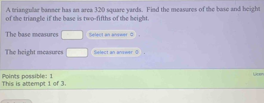 A triangular banner has an area 320 square yards. Find the measures of the base and height 
of the triangle if the base is two-fifths of the height. 
The base measures □ Select an answer 
The height measures □ Select an answer 
Points possible: 1 Licen 
This is attempt 1 of 3.