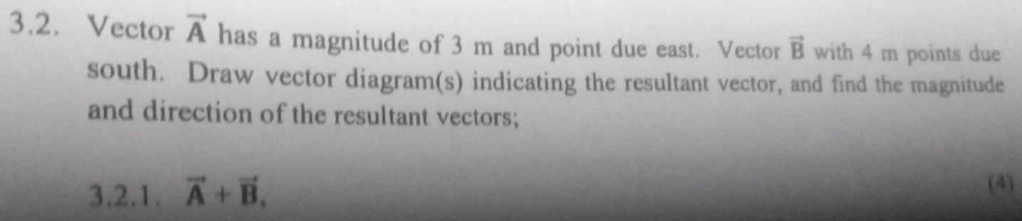 Vector vector A has a magnitude of 3 m and point due east. Vector vector B with 4 m points due 
south. Draw vector diagram(s) indicating the resultant vector, and find the magnitude 
and direction of the resultant vectors; 
3.2.1. vector A+vector B, 
(4)