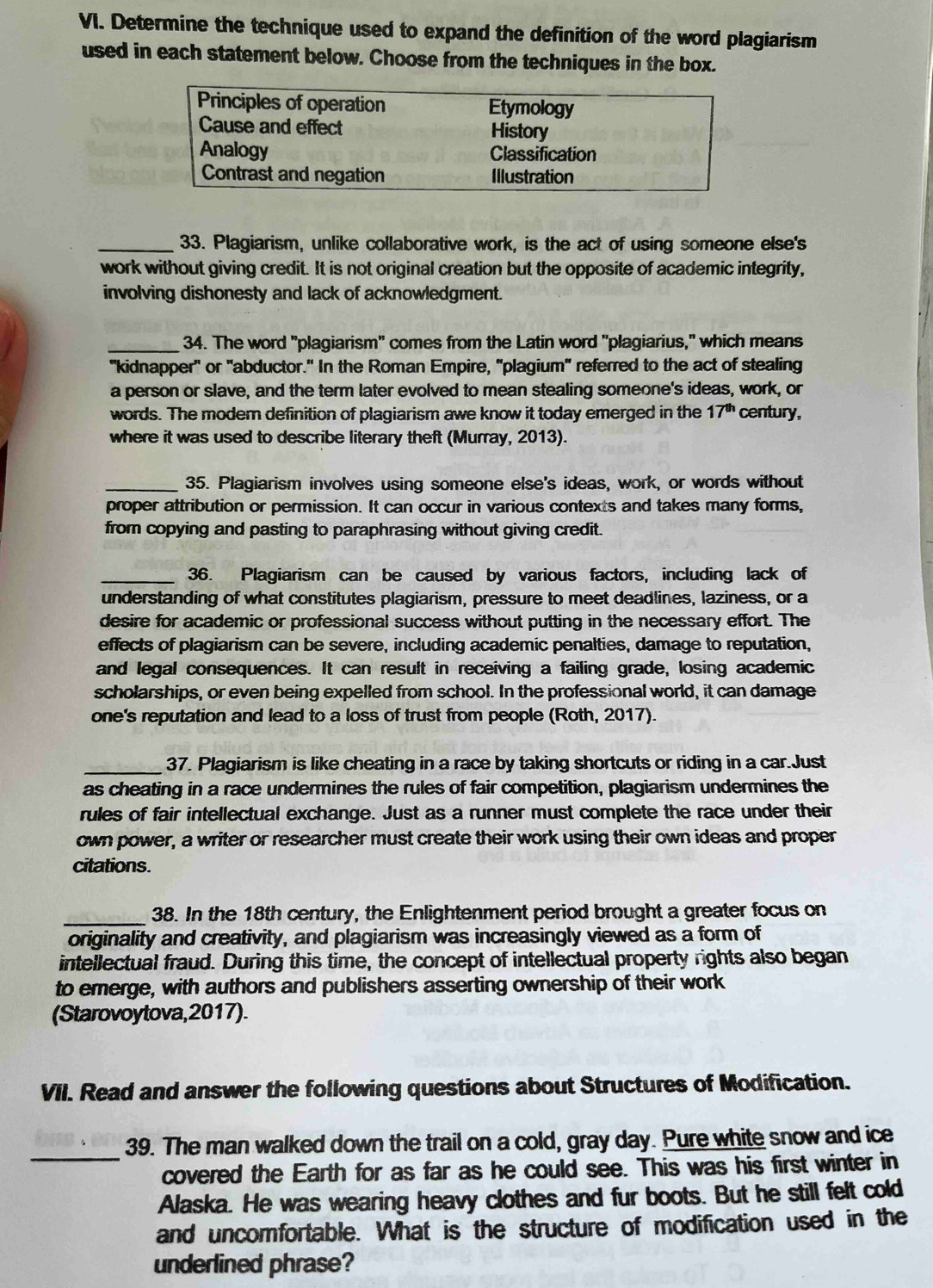 Determine the technique used to expand the definition of the word plagiarism
used in each statement below. Choose from the techniques in the box.
_33. Plagiarism, unlike collaborative work, is the act of using someone else's
work without giving credit. It is not original creation but the opposite of academic integrity,
involving dishonesty and lack of acknowledgment.
_ 34. The word "plagiarism" comes from the Latin word "plagiarius," which means
"kidnapper" or "abductor." In the Roman Empire, "plagium' referred to the act of stealing
a person or slave, and the term later evolved to mean stealing someone's ideas, work, or
words. The moder definition of plagiarism awe know it today emerged in the 17^(th) century,
where it was used to describe literary theft (Murray, 2013).
_35. Plagiarism involves using someone else's ideas, work, or words without
proper attribution or permission. It can occur in various contexts and takes many forms,
from copying and pasting to paraphrasing without giving credit.
_36. Plagiarism can be caused by various factors, including lack of
understanding of what constitutes plagiarism, pressure to meet deadlines, laziness, or a
desire for academic or professional success without putting in the necessary effort. The
effects of plagiarism can be severe, including academic penalties, damage to reputation,
and legal consequences. It can result in receiving a failing grade, losing academic
scholarships, or even being expelled from school. In the professional world, it can damage
one's reputation and lead to a loss of trust from people (Roth, 2017).
_37. Plagiarism is like cheating in a race by taking shortcuts or riding in a car.Just
as cheating in a race undermines the rules of fair competition, plagiarism undermines the
rules of fair intellectual exchange. Just as a runner must complete the race under their
own power, a writer or researcher must create their work using their own ideas and proper
citations.
_38. In the 18th century, the Enlightenment period brought a greater focus on
originality and creativity, and plagiarism was increasingly viewed as a form of
intellectual fraud. During this time, the concept of intellectual property rights also began
to emerge, with authors and publishers asserting ownership of their work
(Starovoytova,2017).
VII. Read and answer the following questions about Structures of Modification.
_
39. The man walked down the trail on a cold, gray day. Pure white snow and ice
covered the Earth for as far as he could see. This was his first winter in
Alaska. He was wearing heavy clothes and fur boots. But he still felt cold
and uncomfortable. What is the structure of modification used in the
underlined phrase?