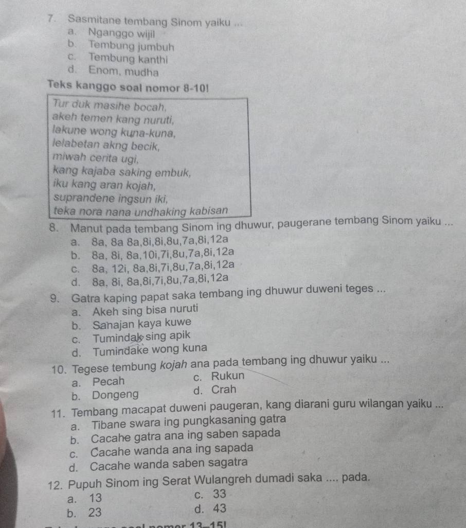 Sasmitane tembang Sinom yaiku ...
a. Nganggo wijil
b. Tembung jumbuh
c. Tembung kanthi
d. Enom, mudha
Teks kanggo soal nomor 8-10!
Tur duk masihe bocah,
akeh temen kang nuruti,
lakune wong kuna-kuna,
lelabetan akng becik,
miwah cerita ugi,
kang kajaba saking embuk,
iku kang aran kojah,
suprandene ingsun iki,
teka nora nana undhaking kabisan
8. Manut pada tembang Sinom ing dhuwur, paugerane tembang Sinom yaiku ...
a. 8a, 8a 8a,8i,8i,8u,7a,8i,12a
b. 8a, 8i, 8a,10i,7i,8u,7a,8i,12a
c. 8a, 12i, 8a,8i,7i,8u,7a,8i,12a
d. 8a, 8i, 8a,8i,7i,8u,7a,8i,12a
9. Gatra kaping papat saka tembang ing dhuwur duweni teges ...
a. Akeh sing bisa nuruti
b. Sanajan kaya kuwe
c. Tumindak sing apik
d. Tumindake wong kuna
10. Tegese tembung kojah ana pada tembang ing dhuwur yaiku ...
a. Pecah c. Rukun
b. Dongeng d. Crah
11. Tembang macapat duweni paugeran, kang diarani guru wilangan yaiku ...
a. Tibane swara ing pungkasaning gatra
b. Cacahe gatra ana ing saben sapada
c. Cacahe wanda ana ing sapada
d. Cacahe wanda saben sagatra
12. Pupuh Sinom ing Serat Wulangreh dumadi saka .... pada.
a. 13 c. 33
b. 23 d. 43
12-15