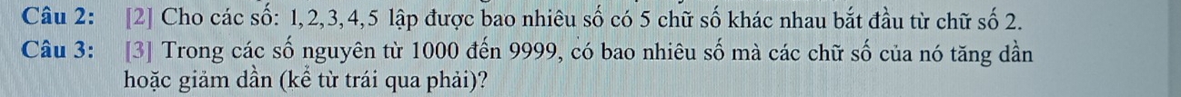 [2] Cho các số: 1, 2, 3, 4, 5 lập được bao nhiêu số có 5 chữ số khác nhau bắt đầu từ chữ số 2. 
Câu 3: [3] Trong các số nguyên từ 1000 đến 9999, có bao nhiêu số mà các chữ số của nó tăng dần 
hoặc giảm dần (kể từ trái qua phải)?