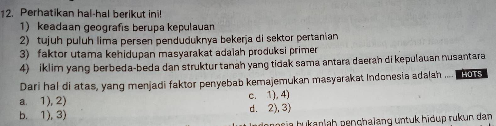 Perhatikan hal-hal berikut ini!
1) keadaan geografis berupa kepulauan
2) tujuh puluh lima persen penduduknya bekerja di sektor pertanian
3) faktor utama kehidupan masyarakat adalah produksi primer
4) iklim yang berbeda-beda dan struktur tanah yang tidak sama antara daerah di kepulauan nusantara
Dari hal di atas, yang menjadi faktor penyebab kemajemukan masyarakat Indonesia adalah .... hots
a. 1), 2) c. 1), 4)
b. 1), 3) d. 2), 3)
ho sia hukanlah penghalang untuk hidup rukun dan