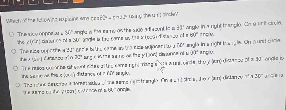 Which of the following explains why cos 60°=sin 30° using the unit circle?
The side opposite a 30° angle is the same as the side adjacent to a 60° angle in a right triangle. On a unit circle,
the y (sin) distance of a 30° angle is the same as the x (cos) distance of a 60° angle.
The side opposite a 30° angle is the same as the side adjacent to a 60° angle in a right triangle. On a unit circle,
the x (sin) distance of a 30° angle is the same as the y (cos) distance of a 60° angle.
The ratios describe different sides of the same right triangle On a unit circle, the y (sin) distance of a 30° angle is
the same as the x (cos) distance of a 60° angle.
The ratios describe different sides of the same right triangle. On a unit circle, the x (sin) distance of a 30° angle is
the same as the y (cos) distance of a 60° angle.