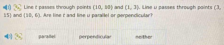 Line t passes through points (10,10) and (1,3). Line u passes through points (3,
15) and (10,6). Are line t and line u parallel or perpendicular?
parallel perpendicular neither