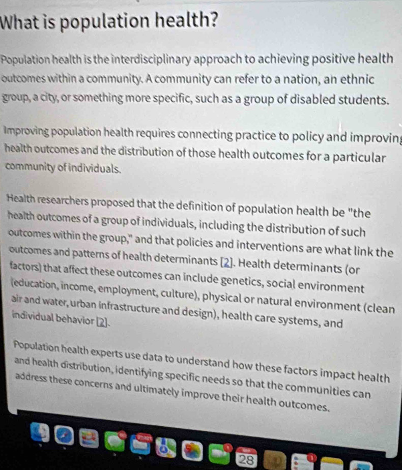 What is population health? 
Population health is the interdisciplinary approach to achieving positive health 
outcomes within a community. A community can refer to a nation, an ethnic 
group, a city, or something more specific, such as a group of disabled students. 
Improving population health requires connecting practice to policy and improving 
health outcomes and the distribution of those health outcomes for a particular 
community of individuals. 
Health researchers proposed that the definition of population health be "the 
health outcomes of a group of individuals, including the distribution of such 
outcomes within the group," and that policies and interventions are what link the 
outcomes and patterns of health determinants [2]. Health determinants (or 
factors) that affect these outcomes can include genetics, social environment 
(education, income, employment, culture), physical or natural environment (clean 
air and water, urban infrastructure and design), health care systems, and 
individual behavior (2]. 
Population health experts use data to understand how these factors impact health 
and health distribution, identifying specific needs so that the communities can 
address these concerns and ultimately improve their health outcomes. 
28