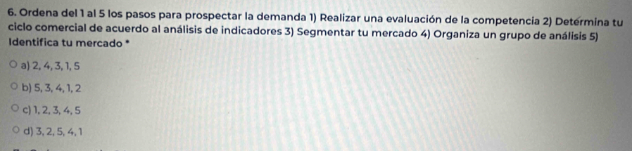 Ordena del 1 al 5 los pasos para prospectar la demanda 1) Realizar una evaluación de la competencia 2) Determina tu
ciclo comercial de acuerdo al análisis de indicadores 3) Segmentar tu mercado 4) Organiza un grupo de análisis 5)
Identifica tu mercado *
a) 2, 4, 3, 1, 5
b) 5, 3, 4, 1, 2
c) 1, 2, 3, 4, 5
d) 3, 2, 5, 4, 1