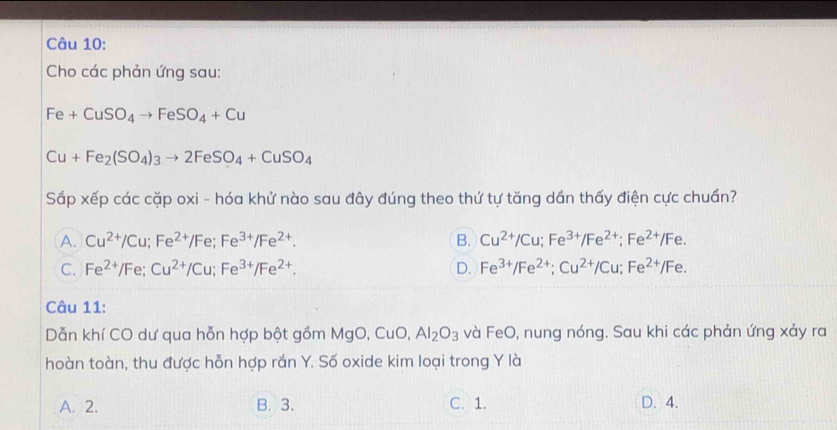 Cho các phản ứng sau:
Fe+CuSO_4to FeSO_4+Cu
Cu+Fe_2(SO_4)_3to 2FeSO_4+CuSO_4
Sắp xếp các cặp oxi - hóa khử nào sau đây đúng theo thứ tự tăng dần thấy điện cực chuẩn?
A. Cu^(2+)/Cu; Fe^(2+)/Fe; Fe^(3+)/Fe^(2+). B. Cu^(2+)/Cu; Fe^(3+)/Fe^(2+); Fe^(2+)/Fe.
C. Fe^(2+)/Fe; Cu^(2+)/Cu; Fe^(3+)/Fe^(2+). D. Fe^(3+)/Fe^(2+); Cu^(2+)/Cu; Fe^(2+)/Fe. 
Câu 11:
Dẫn khí CO dư qua hỗn hợp bột gồm MgO, CuO, Al_2O_3 và FeO, nung nóng. Sau khi các phản ứng xảy ra
hoàn toàn, thu được hỗn hợp rắn Y. Số oxide kim loại trong Y là
A. 2. B. 3. C. 1. D. 4.