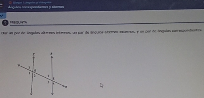 Eleepsa I Anguties y briámguios 
Ángulos correspondientes y alternos 
2 PREGUNTA 
Dar un par de ángulos alternos internos, un par de ángulos alternos externos, y un par de ángulos correspondientes.