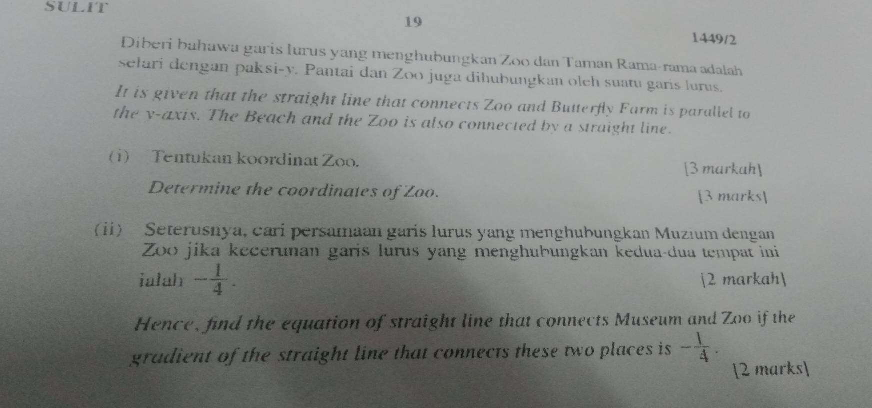 SULIT 
19 
1449/2 
Diberi bahawa garis lurus yang menghubungkan Zoo dan Taman Rama-rama adalah 
sełari dengan paksi- y. Pantai dan Zoo juga dihubungkan oleh suatu garis lurus. 
It is given that the straight line that connects Zoo and Butterfly Farm is parallel to 
the y-axis. The Beach and the Zoo is also connected by a straight line. 
(1) Tentukan koordinat Zoo. 
[3 markah] 
Determine the coordinates of Zoo. 
[3 marks 
(i) Seterusnya, cari persamaan garis lurus yang menghubungkan Muzium dengan 
Zoo jika kecerunan garis lurus yang menghubungkan kedua-dua tempat ini 
ialah - 1/4 . [2 markah] 
Hence, find the equation of straight line that connects Museum and Zoo if the 
gradient of the straight line that connects these two places is - 1/4 . 
[2 marks