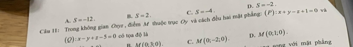 D. S=-2.
A. S=-12. B. S=2. C. S=-4. 
Câu I1: Trong không gian Oxyz , điểm M thuộc trục Oy và cách đều hai mặt phẳng: (P):x+y-z+1=0 và
(2): x-y+z-5=0 có tọa độ là D. M(0;1;0).
B. M(0:3;0). C. M(0;-2;0). 
song v ới mặt phẳng