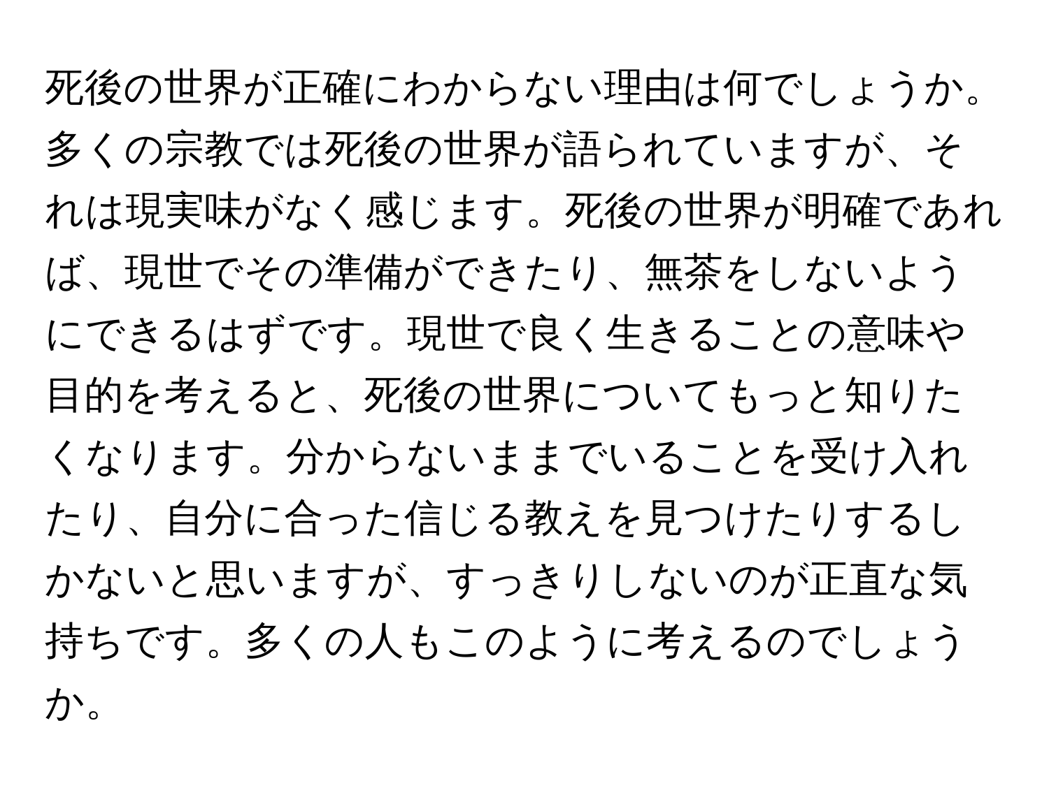 死後の世界が正確にわからない理由は何でしょうか。多くの宗教では死後の世界が語られていますが、それは現実味がなく感じます。死後の世界が明確であれば、現世でその準備ができたり、無茶をしないようにできるはずです。現世で良く生きることの意味や目的を考えると、死後の世界についてもっと知りたくなります。分からないままでいることを受け入れたり、自分に合った信じる教えを見つけたりするしかないと思いますが、すっきりしないのが正直な気持ちです。多くの人もこのように考えるのでしょうか。