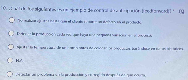 ¿Cuál de los siguientes es un ejemplo de control de anticipación (feedforward)? *
No realizar ajustes hasta que el cliente reporte un defecto en el producto.
Detener la producción cada vez que haya una pequeña variación en el proceso.
Ajustar la temperatura de un horno antes de colocar los productos basándose en datos históricos.
N.A.
Detectar un problema en la producción y corregirlo después de que ocurra.