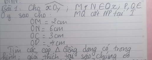 DIlY.
Bei 1. Cho widehat xOy i Mp N∈ Ox, P, Q∈
Oy sao cho: MQ cat NP tai I
OM=2cm
ON=6cm
OC=3cm
OD=4cm
Tim cas eas. A doing dang co trong
hinh; qiái thich tei seiogchiing cs