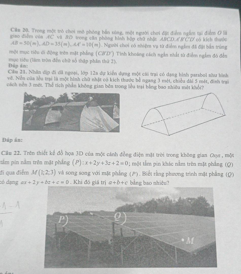 Trong một trò chơi mô phỏng bắn súng, một người chơi đặt điểm ngắm tại điểm O là 
giao điểm của AC và BD trong căn phòng hình hộp chữ nhật Á BCD. A'B'C'D' có kích thước
AB=50(m), AD=35(m), AA'=10(m). Người chơi có nhiệm vụ từ điểm ngắm đã đặt bắn trúng 
một mục tiêu di động trên mặt phẳng (CB'D') Tính khoảng cách ngắn nhất từ điểm ngắm đ6 đến 
mục tiêu (làm tròn đến chữ số thập phân thứ 2). 
Đáp án: 
Câu 21. Nhân dịp đi dã ngoại, lớp 12a dự kiến dựng một cái trại có dạng hình parabol như hình 
vẽ. Nền của lều trại là một hình chữ nhật có kích thước bề ngang 3 mét, chiều dài 5 mét, đỉnh trại 
cách nền 3 mét. Thể tích phần không gian bên trong lều trại bằng bao nhiêu mét khối? 
Đáp án: 
Câu 22. Trên thiết kế đồ họa 3D của một cánh đồng điện mặt trời trong không gian Oxyz , một 
tẩm pin nằm trên mặt phẳng (P): x+2y+3z+2=0; một tấm pin khác nằm trên mặt phẳng (Q) 
đi qua điểm M(1;2;3) và song song với mặt phẳng (P) . Biết rằng phương trình mặt phẳng (Q) 
có dạng ax+2y+bz+c=0. Khi đó giá trị a+b+c bằng bao nhiêu?