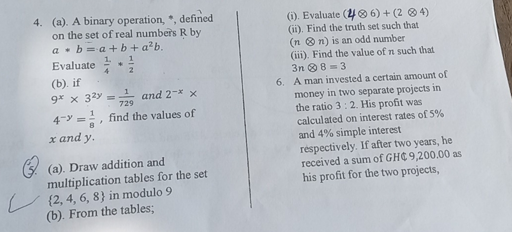 A binary operation, *, defined (i). Evaluate ( 6)+(2otimes 4)
on the set of real numbers R by (ii). Find the truth set such that
a*b=a+b+a^2b.
(notimes n) ) is an odd number 
Evaluate  1/4 * 1/2  (iii). Find the value of n such that
3notimes 8=3
(b). if 
6. A man invested a certain amount of
9^x* 3^(2y)= 1/729  and 2^(-x)*
money in two separate projects in
4^(-y)= 1/8  ,find the values of the ratio 3:2. His profit was 
calculated on interest rates of 5%
x and y. 
and 4% simple interest 
(a). Draw addition and respectively. If after two years, he 
received a sum of GH¢ 9,200.00 as 
multiplication tables for the set 
his profit for the two projects,
 2,4,6,8 in modulo 9
(b). From the tables;