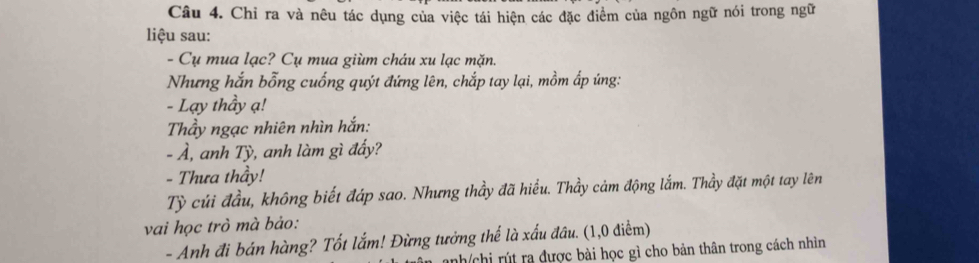 Chỉ ra và nêu tác dụng của việc tái hiện các đặc điểm của ngôn ngữ nói trong ngữ 
liệu sau: 
- Cụ mua lạc? Cụ mua giùm cháu xu lạc mặn. 
Nhưng hắn bỗng cuống quýt đứng lên, chắp tay lại, mồm ấp ứng: 
- Lạy thầy ạ! 
Thầy ngạc nhiên nhìn hắn: 
- À, anh Tỳ, anh làm gì đấy? 
- Thưa thầy! 
Tỷ củi đầu, không biết đáp sao. Nhưng thầy đã hiểu. Thầy cảm động lắm. Thầy đặt một tay lên 
vai học trò mà bảo: 
- Anh đi bán hàng? Tốt lắm! Đừng tưởng thể là xấu đầu. (1,0 điểm) 
nh/chi rút ra được bài học gì cho bản thân trong cách nhìn