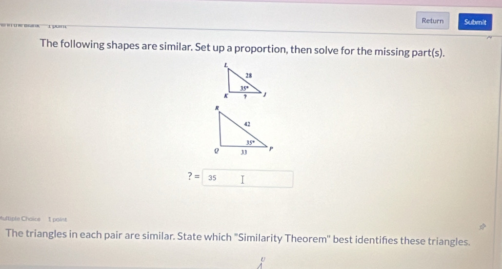 Return Submit
1 pom
The following shapes are similar. Set up a proportion, then solve for the missing part(s).
?=35 I
ultiple Choice 1 point
The triangles in each pair are similar. State which "Similarity Theorem'' best identifes these triangles.
U