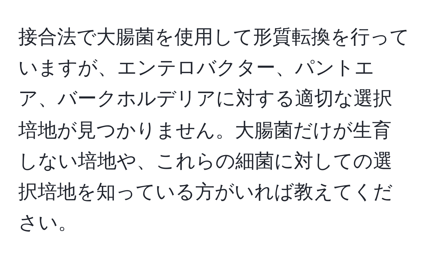 接合法で大腸菌を使用して形質転換を行っていますが、エンテロバクター、パントエア、バークホルデリアに対する適切な選択培地が見つかりません。大腸菌だけが生育しない培地や、これらの細菌に対しての選択培地を知っている方がいれば教えてください。