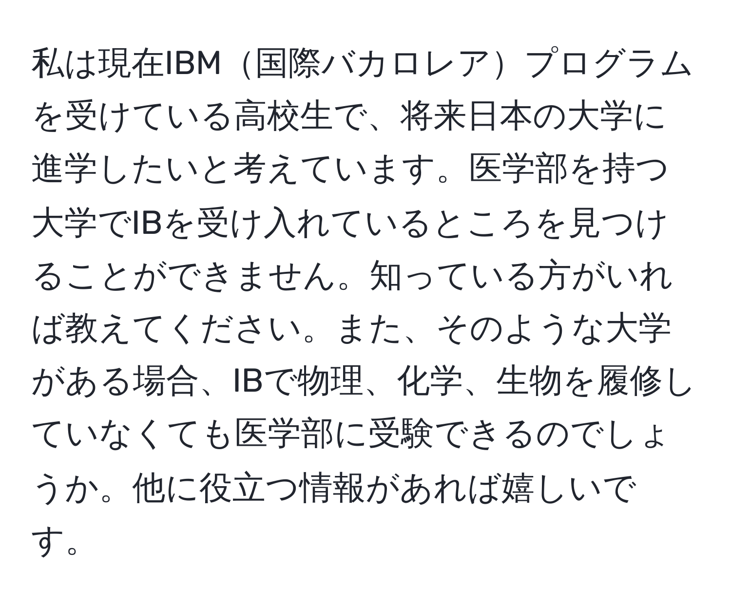 私は現在IBM国際バカロレアプログラムを受けている高校生で、将来日本の大学に進学したいと考えています。医学部を持つ大学でIBを受け入れているところを見つけることができません。知っている方がいれば教えてください。また、そのような大学がある場合、IBで物理、化学、生物を履修していなくても医学部に受験できるのでしょうか。他に役立つ情報があれば嬉しいです。