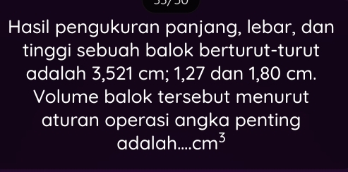 Hasil pengukuran panjang, lebar, dan 
tinggi sebuah balok berturut-turut 
adalah 3,521 cm; 1, 27 dan 1, 80 cm. 
Volume balok tersebut menurut 
aturan operasi angka penting 
adalah cm^3