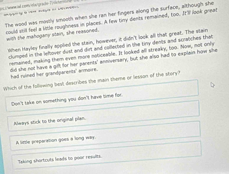 ps.//www.xl.com/ela/grade-7/determine U
skpping a rew steps in between.
The wood was mostly smooth when she ran her fingers along the surface, although she
could still feel a little roughness in places. A few tiny dents remained, too. It'll look great
with the mahogany stain, she reasoned.
When Hayley finally applied the stain, however, it didn't look all that great. The stain
clumped in the leftover dust and dirt and collected in the tiny dents and scratches that
remained, making them even more noticeable. It looked all streaky, too. Now, not only
did she not have a gift for her parents' anniversary, but she also had to explain how she
had ruined her grandparents' armoire.
Which of the following best describes the main theme or lesson of the story?
Don't take on something you don't have time for.
Always stick to the original plan.
A little preparation goes a long way.
Taking shortcuts leads to poor results.