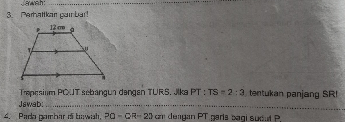 Jawab:_ 
3. Perhatikan gambar! 
Trapesium PQUT sebangun dengan TURS. Jika PT:TS=2:3 , tentukan panjang SR! 
Jawab:_ 
4. Pada gambar di bawah, PQ=QR=20cm dengan PT garis bagi sudut P