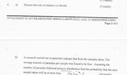 Discuss the role of statistics in Health. (5 marks) 
INVOLVEMENT IN ANY EXAMINATION IRREGULARITY SHALL LEAD TO DISCONTINUATION 
Page 2 of 3 
b) A research carried out on parasites indicate that from the samples taken, The 
average number of parasites per sample was found to be four. Assuming the 
number of parasites followed poisons distribution find the probability that the next 
sample taken will be at most four. (10 marke)