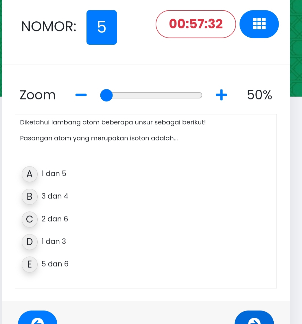 NOMOR: 5
00:57:32 
Zoom +50%
Diketahui lambang atom beberapa unsur sebagai berikut!
Pasangan atom yang merupakan isoton adalah...
A 1 dan 5
B 3 dan 4
C 2 dan 6
D 1 dan 3
E 5 dan 6