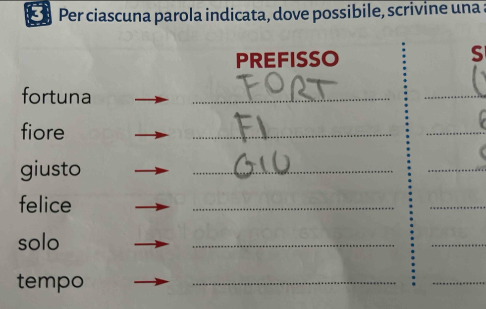 Per ciascuna parola indicata, dove possibile, scrivine una a 
PREFISSO 
S 
fortuna 
_ 
_ 
fiore 
_ 
_ 
giusto 
_ 
_ 
felice 
_ 
_ 
solo 
_ 
_ 
tempo 
_ 
_