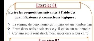 Ecrire les propositions suivantes à l'aide des 
quantificateurs et connecteurs logiques : 
La somme de deux nombres impairs est un nombre pair 
Entre deux réels distincts x e y il existe un rationnel z 
Certains réels sont strictement supérieurs à leur carré 
Fvercica (2