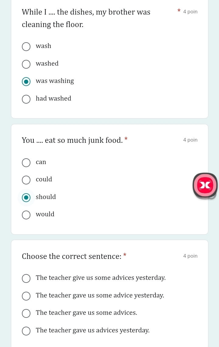 While I .... the dishes, my brother was 4 poin
cleaning the floor.
wash
washed
was washing
had washed
You .... eat so much junk food. * 4 poin
can
could
X
should
would
Choose the correct sentence: * 4 poin
The teacher give us some advices yesterday.
The teacher gave us some advice yesterday.
The teacher gave us some advices.
The teacher gave us advices yesterday.
