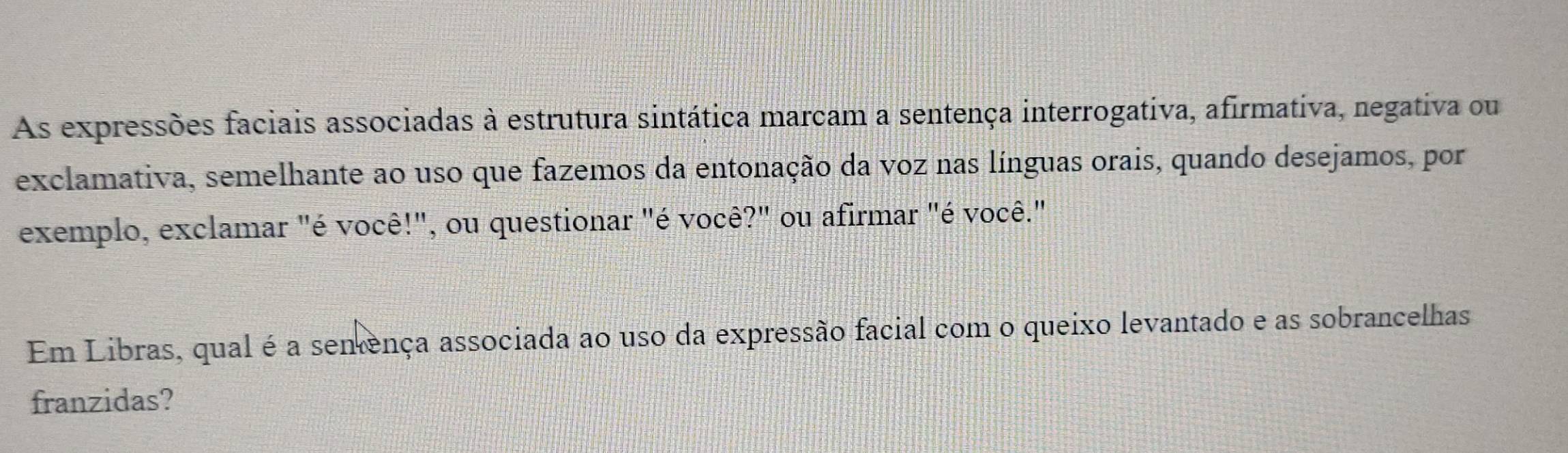 As expressões faciais associadas à estrutura sintática marcam a sentença interrogativa, afirmativa, negativa ou 
exclamativa, semelhante ao uso que fazemos da entonação da voz nas línguas orais, quando desejamos, por 
exemplo, exclamar "é você!", ou questionar "é você?" ou afirmar "é você." 
Em Libras, qual é a sentença associada ao uso da expressão facial com o queixo levantado e as sobrancelhas 
franzidas?