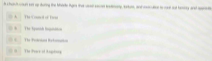 A church court set up during the Middle Ages that used secret testimony, torture, and execution to root out heresy and oppositic
A The Council of Treni
B The Spanish Inquisition
C The Protesiant Reformation
D. The Peace of Augaburg