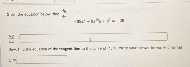 Given the equation below, find  dy/dx .
-39x^2+9x^(26)y+y^4=-29
 dy/dx =□ □ □ 
Now, find the equation of the tangent line to the curve at (1,1). Write your answer in mx+b format
y=□