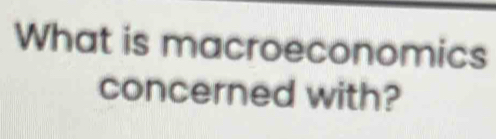 What is macroeconomics 
concerned with?