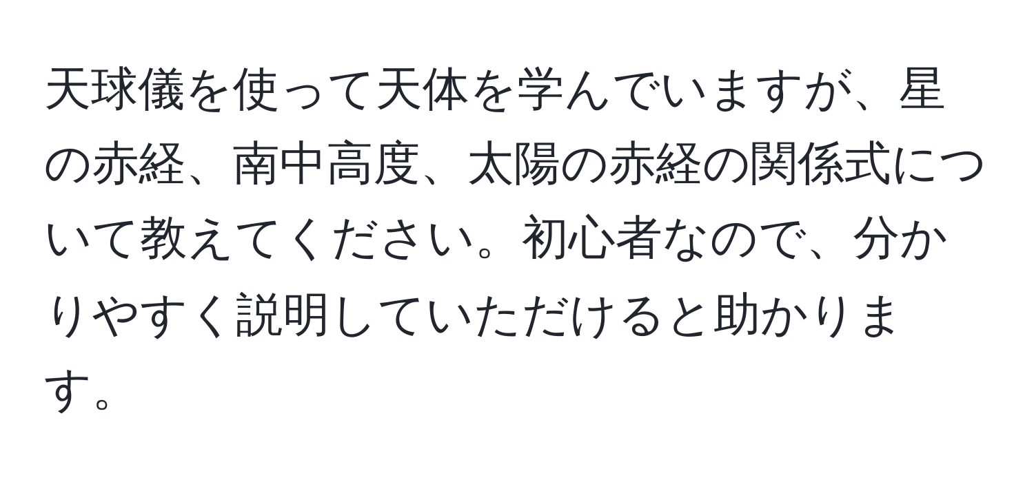 天球儀を使って天体を学んでいますが、星の赤経、南中高度、太陽の赤経の関係式について教えてください。初心者なので、分かりやすく説明していただけると助かります。