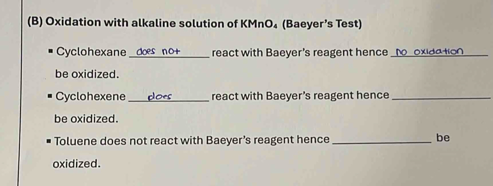 Oxidation with alkaline solution of KMnO₄ (Baeyer’s Test) 
Cyclohexane __ react with Baeyer's reagent hence _[ O o xlda tior 
be oxidized. 
Cyclohexene_ react with Baeyer’s reagent hence_ 
be oxidized. 
Toluene does not react with Baeyer’s reagent hence_ 
be 
oxidized.